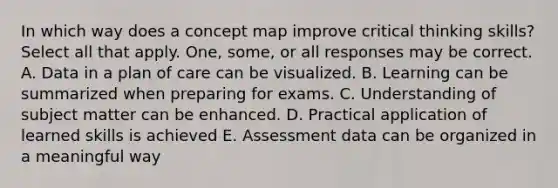 In which way does a concept map improve critical thinking skills? Select all that apply. One, some, or all responses may be correct. A. Data in a plan of care can be visualized. B. Learning can be summarized when preparing for exams. C. Understanding of subject matter can be enhanced. D. Practical application of learned skills is achieved E. Assessment data can be organized in a meaningful way