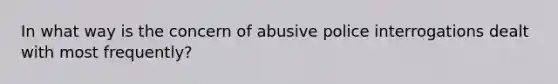 In what way is the concern of abusive police interrogations dealt with most frequently?