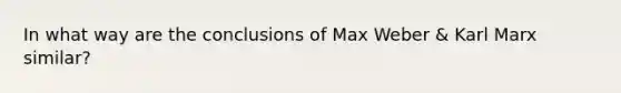 In what way are the conclusions of Max Weber & Karl Marx similar?