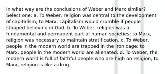 In what way are the conclusions of Weber and Marx similar? Select one: a. To Weber, religion was central to the development of capitalism; to Marx, capitalism would crumble if people stopped believing in God. b. To Weber, religion was a fundamental and permanent part of human societies; to Marx, religion was necessary to maintain stratification. c. To Weber, people in the modern world are trapped in the iron cage; to Marx, people in the modern world are alienated. d. To Weber, the modern world is full of faithful people who are high on religion; to Marx, religion is like a drug.