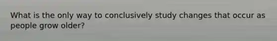 What is the only way to conclusively study changes that occur as people grow older?