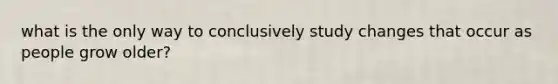 what is the only way to conclusively study changes that occur as people grow older?