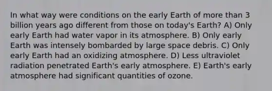 In what way were conditions on the early Earth of more than 3 billion years ago different from those on today's Earth? A) Only early Earth had water vapor in its atmosphere. B) Only early Earth was intensely bombarded by large space debris. C) Only early Earth had an oxidizing atmosphere. D) Less ultraviolet radiation penetrated Earth's early atmosphere. E) Earth's early atmosphere had significant quantities of ozone.