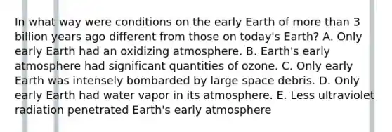 In what way were conditions on the early Earth of more than 3 billion years ago different from those on today's Earth? A. Only early Earth had an oxidizing atmosphere. B. Earth's early atmosphere had significant quantities of ozone. C. Only early Earth was intensely bombarded by large space debris. D. Only early Earth had water vapor in its atmosphere. E. Less ultraviolet radiation penetrated Earth's early atmosphere