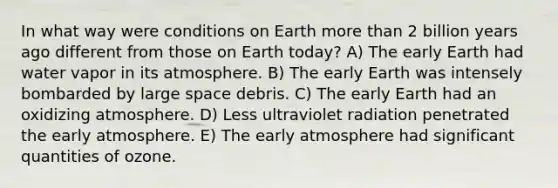 In what way were conditions on Earth more than 2 billion years ago different from those on Earth today? A) The early Earth had water vapor in its atmosphere. B) The early Earth was intensely bombarded by large space debris. C) The early Earth had an oxidizing atmosphere. D) Less ultraviolet radiation penetrated the early atmosphere. E) The early atmosphere had significant quantities of ozone.