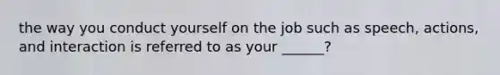 the way you conduct yourself on the job such as speech, actions, and interaction is referred to as your ______?