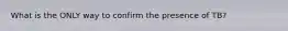 What is the ONLY way to confirm the presence of TB?