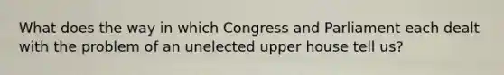 What does the way in which Congress and Parliament each dealt with the problem of an unelected upper house tell us?