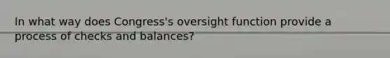 In what way does Congress's oversight function provide a process of checks and balances?