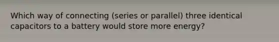 Which way of connecting (series or parallel) three identical capacitors to a battery would store more energy?