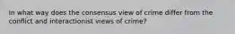 In what way does the consensus view of crime differ from the conflict and interactionist views of crime?