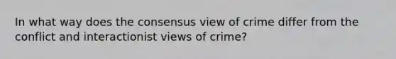 In what way does the consensus view of crime differ from the conflict and interactionist views of crime?