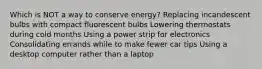 Which is NOT a way to conserve energy? Replacing incandescent bulbs with compact fluorescent bulbs Lowering thermostats during cold months Using a power strip for electronics Consolidating errands while to make fewer car tips Using a desktop computer rather than a laptop