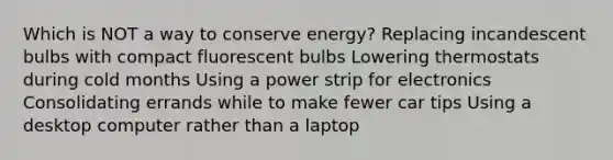 Which is NOT a way to conserve energy? Replacing incandescent bulbs with compact fluorescent bulbs Lowering thermostats during cold months Using a power strip for electronics Consolidating errands while to make fewer car tips Using a desktop computer rather than a laptop