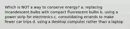 Which is NOT a way to conserve energy? a. replacing incandescent bulbs with compact fluorescent bulbs b. using a power strip for electronics c. consolidating errands to make fewer car trips d. using a desktop computer rather than a laptop