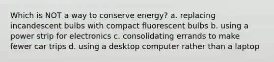 Which is NOT a way to conserve energy? a. replacing incandescent bulbs with compact fluorescent bulbs b. using a power strip for electronics c. consolidating errands to make fewer car trips d. using a desktop computer rather than a laptop