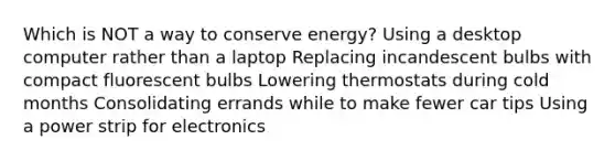 Which is NOT a way to conserve energy? Using a desktop computer rather than a laptop Replacing incandescent bulbs with compact fluorescent bulbs Lowering thermostats during cold months Consolidating errands while to make fewer car tips Using a power strip for electronics