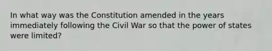 In what way was the Constitution amended in the years immediately following the Civil War so that the power of states were limited?