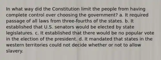 In what way did the Constitution limit the people from having complete control over choosing the government? a. It required passage of all laws from three-fourths of the states. b. It established that U.S. senators would be elected by state legislatures. c. It established that there would be no popular vote in the election of the president. d. It mandated that states in the western territories could not decide whether or not to allow slavery.