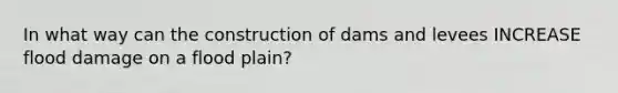 In what way can the construction of dams and levees INCREASE flood damage on a flood plain?