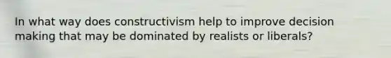 In what way does constructivism help to improve decision making that may be dominated by realists or liberals?