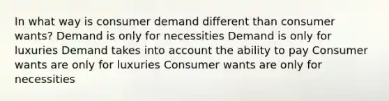 In what way is consumer demand different than consumer wants? Demand is only for necessities Demand is only for luxuries Demand takes into account the ability to pay Consumer wants are only for luxuries Consumer wants are only for necessities