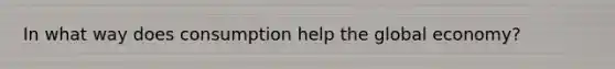 In what way does consumption help the global economy?