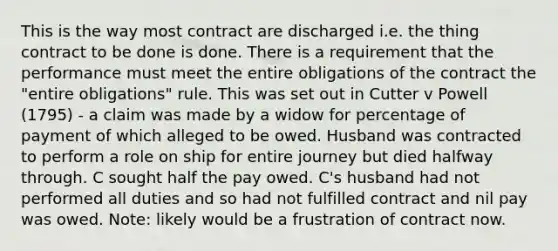 This is the way most contract are discharged i.e. the thing contract to be done is done. There is a requirement that the performance must meet the entire obligations of the contract the "entire obligations" rule. This was set out in Cutter v Powell (1795) - a claim was made by a widow for percentage of payment of which alleged to be owed. Husband was contracted to perform a role on ship for entire journey but died halfway through. C sought half the pay owed. C's husband had not performed all duties and so had not fulfilled contract and nil pay was owed. Note: likely would be a frustration of contract now.