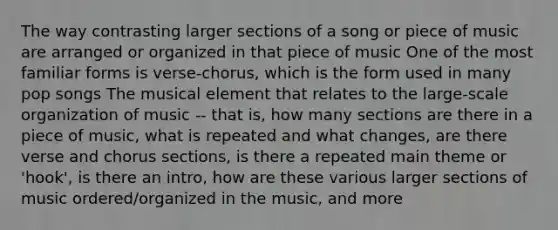 The way contrasting larger sections of a song or piece of music are arranged or organized in that piece of music One of the most familiar forms is verse-chorus, which is the form used in many pop songs The musical element that relates to the large-scale organization of music -- that is, how many sections are there in a piece of music, what is repeated and what changes, are there verse and chorus sections, is there a repeated main theme or 'hook', is there an intro, how are these various larger sections of music ordered/organized in the music, and more