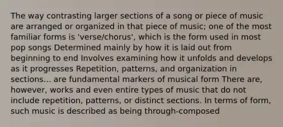 The way contrasting larger sections of a song or piece of music are arranged or organized in that piece of music; one of the most familiar forms is 'verse/chorus', which is the form used in most pop songs Determined mainly by how it is laid out from beginning to end Involves examining how it unfolds and develops as it progresses Repetition, patterns, and organization in sections... are fundamental markers of musical form There are, however, works and even entire types of music that do not include repetition, patterns, or distinct sections. In terms of form, such music is described as being through-composed