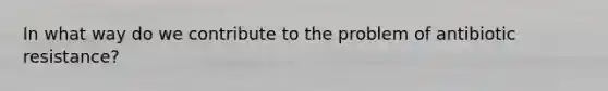 In what way do we contribute to the problem of antibiotic resistance?