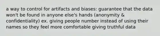 a way to control for artifacts and biases: guarantee that the data won't be found in anyone else's hands (anonymity & confidentiality) ex. giving people number instead of using their names so they feel more comfortable giving truthful data