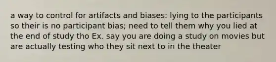 a way to control for artifacts and biases: lying to the participants so their is no participant bias; need to tell them why you lied at the end of study tho Ex. say you are doing a study on movies but are actually testing who they sit next to in the theater