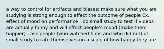 a way to control for artifacts and biases: make sure what you are studying is strong enough to effect the outcome of people Ex. effect of mood on performance - do small study to test if videos are actually funny and will effect people's mood (make them happier) - ask people (who watched films and who did not) of small study to rate themselves on a scale of how happy they are