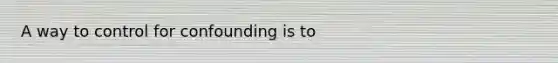 A way to control for confounding is to