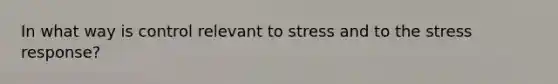 In what way is control relevant to stress and to the stress response?