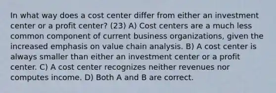 In what way does a cost center differ from either an investment center or a profit center? (23) A) Cost centers are a much less common component of current business organizations, given the increased emphasis on value chain analysis. B) A cost center is always smaller than either an investment center or a profit center. C) A cost center recognizes neither revenues nor computes income. D) Both A and B are correct.