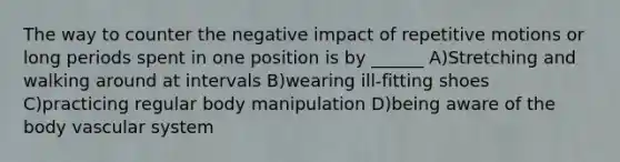 The way to counter the negative impact of repetitive motions or long periods spent in one position is by ______ A)Stretching and walking around at intervals B)wearing ill-fitting shoes C)practicing regular body manipulation D)being aware of the body vascular system