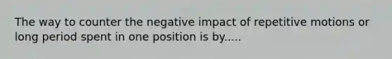 The way to counter the negative impact of repetitive motions or long period spent in one position is by.....