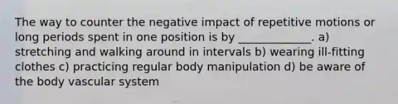 The way to counter the negative impact of repetitive motions or long periods spent in one position is by _____________. a) stretching and walking around in intervals b) wearing ill-fitting clothes c) practicing regular body manipulation d) be aware of the body vascular system