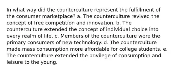 In what way did the counterculture represent the fulfillment of the consumer marketplace? a. The counterculture revived the concept of free competition and innovation. b. The counterculture extended the concept of individual choice into every realm of life. c. Members of the counterculture were the primary consumers of new technology. d. The counterculture made mass consumption more affordable for college students. e. The counterculture extended the privilege of consumption and leisure to the young.