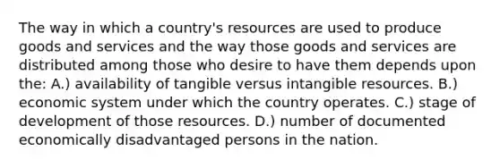 The way in which a country's resources are used to produce goods and services and the way those goods and services are distributed among those who desire to have them depends upon the: A.) availability of tangible versus intangible resources. B.) economic system under which the country operates. C.) stage of development of those resources. D.) number of documented economically disadvantaged persons in the nation.