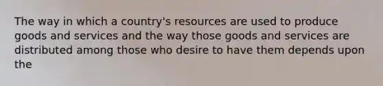 The way in which a country's resources are used to produce goods and services and the way those goods and services are distributed among those who desire to have them depends upon the