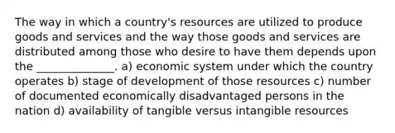 The way in which a country's resources are utilized to produce goods and services and the way those goods and services are distributed among those who desire to have them depends upon the ______________. a) economic system under which the country operates b) stage of development of those resources c) number of documented economically disadvantaged persons in the nation d) availability of tangible versus intangible resources