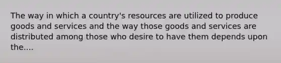 The way in which a country's resources are utilized to produce goods and services and the way those goods and services are distributed among those who desire to have them depends upon the....