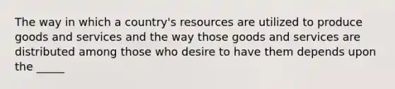 The way in which a country's resources are utilized to produce goods and services and the way those goods and services are distributed among those who desire to have them depends upon the _____