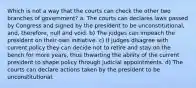 Which is not a way that the courts can check the other two branches of government? a. The courts can declares laws passed by Congress and signed by the president to be unconstitutional, and, therefore, null and void. b) The judges can impeach the president on their own initiative. c) If judges disagree with current policy they can decide not to retire and stay on the bench for more years, thus thwarting the ability of the current president to shape policy through judicial appointments. d) The courts can declare actions taken by the president to be unconstitutional.