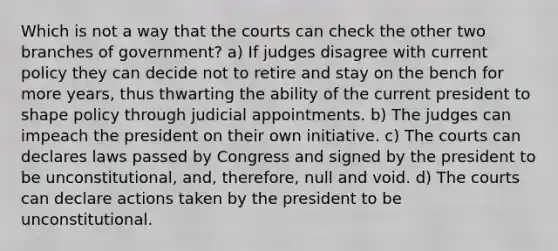 Which is not a way that the courts can check the other two branches of government? a) If judges disagree with current policy they can decide not to retire and stay on the bench for more years, thus thwarting the ability of the current president to shape policy through judicial appointments. b) The judges can impeach the president on their own initiative. c) The courts can declares laws passed by Congress and signed by the president to be unconstitutional, and, therefore, null and void. d) The courts can declare actions taken by the president to be unconstitutional.