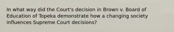 In what way did the Court's decision in Brown v. Board of Education of Topeka demonstrate how a changing society influences Supreme Court decisions?