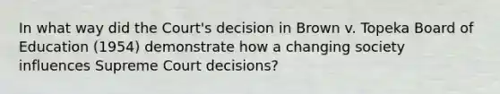 In what way did the Court's decision in Brown v. Topeka Board of Education (1954) demonstrate how a changing society influences Supreme Court decisions?